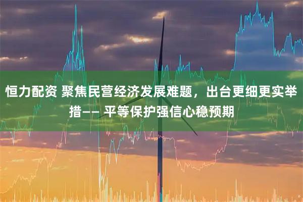恒力配资 聚焦民营经济发展难题，出台更细更实举措—— 平等保护强信心稳预期