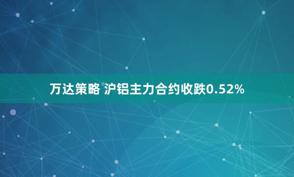 万达策略 沪铝主力合约收跌0.52%