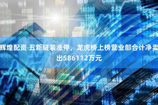 辉煌配资 五新隧装涨停，龙虎榜上榜营业部合计净卖出586112万元