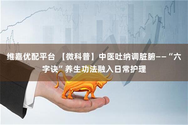 维嘉优配平台 【微科普】中医吐纳调脏腑——“六字诀”养生功法融入日常护理