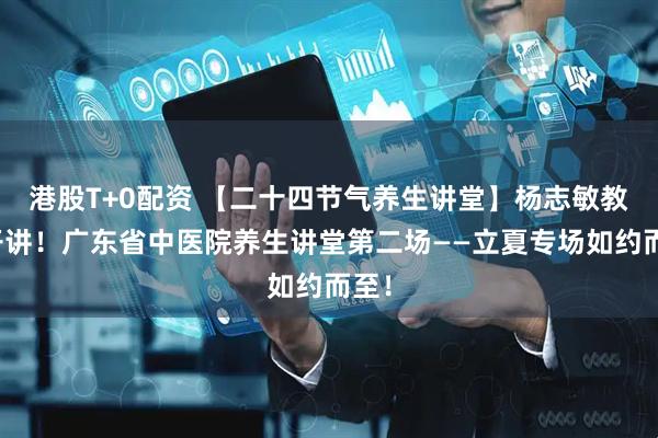 港股T+0配资 【二十四节气养生讲堂】杨志敏教授开讲！广东省中医院养生讲堂第二场——立夏专场如约而至！