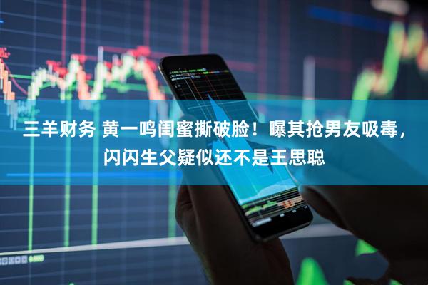 三羊财务 黄一鸣闺蜜撕破脸！曝其抢男友吸毒，闪闪生父疑似还不是王思聪