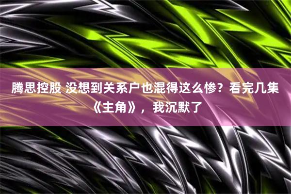 腾思控股 没想到关系户也混得这么惨？看完几集《主角》，我沉默了
