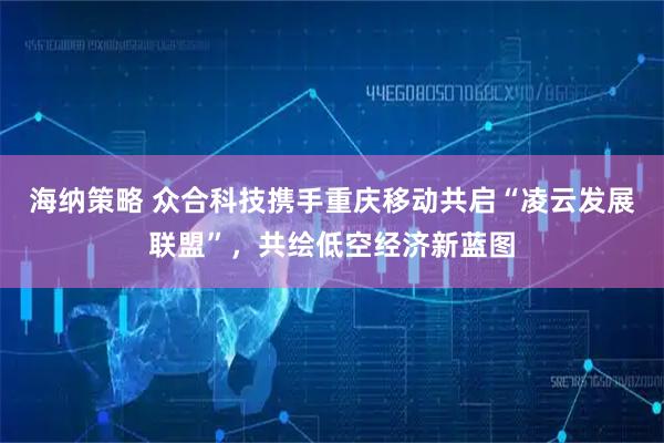 海纳策略 众合科技携手重庆移动共启“凌云发展联盟”，共绘低空经济新蓝图