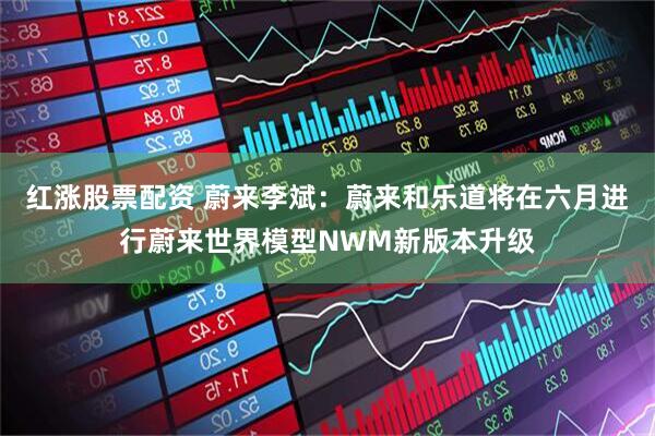 红涨股票配资 蔚来李斌：蔚来和乐道将在六月进行蔚来世界模型NWM新版本升级
