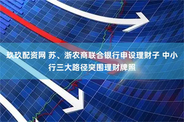 玖玖配资网 苏、浙农商联合银行申设理财子 中小行三大路径突围理财牌照