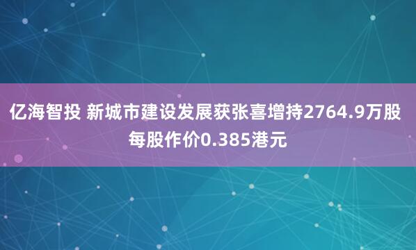 亿海智投 新城市建设发展获张喜增持2764.9万股 每股作价0.385港元